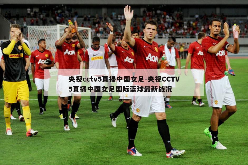 央视cctv5直播中国女足-央视CCTV5直播中国女足国际蓝球最新战况