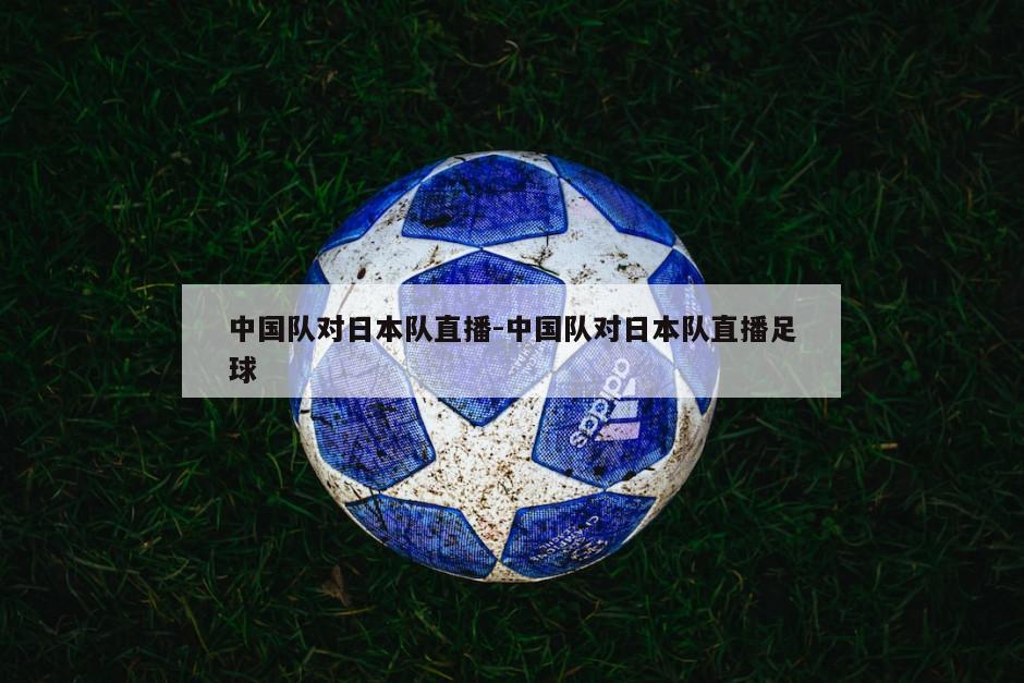 中国队对日本队直播-中国队对日本队直播足球